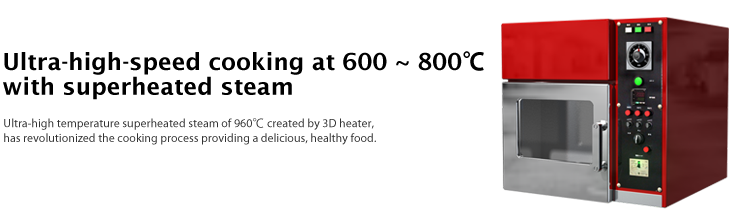 Ultra-high-speed cooking at 600 ~ 800°C with superheated steam - Ultra-high temperature superheated steam of 960°C created by 3D heater, has revolutionized the cooking process providing a delicious, healthy food.