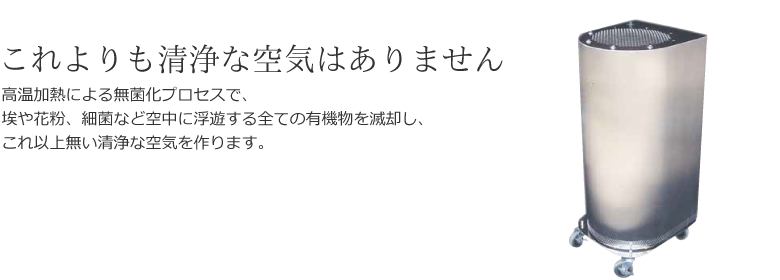 これよりも清浄な空気はありません - 高温加熱による無菌化プロセスで、埃や花粉、細菌など空中に浮遊する全ての有機物を滅却し、これ以上無い清浄な空気を作ります。