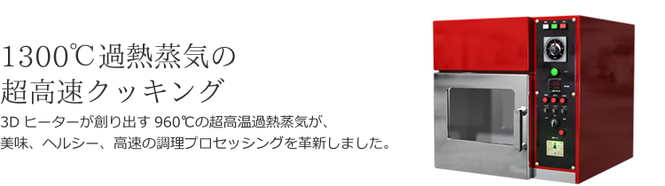 1300℃過熱蒸気の超高速クッキング - 3Dヒーターが創り出す960℃の超高温過熱蒸気が、美味、ヘルシー、高速の調理プロセッシングを革新しました。